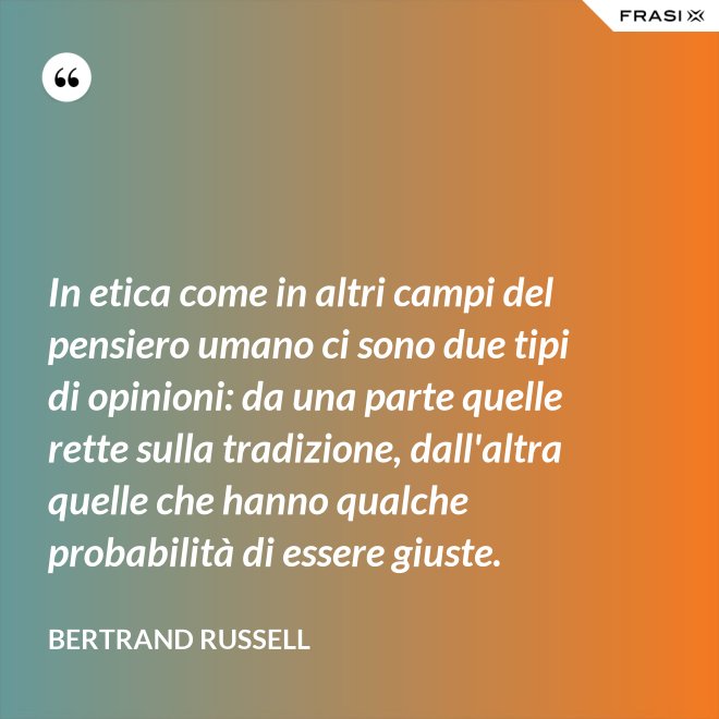 In etica come in altri campi del pensiero umano ci sono due tipi di opinioni: da una parte quelle rette sulla tradizione, dall'altra quelle che hanno qualche probabilità di essere giuste. - Bertrand Russell