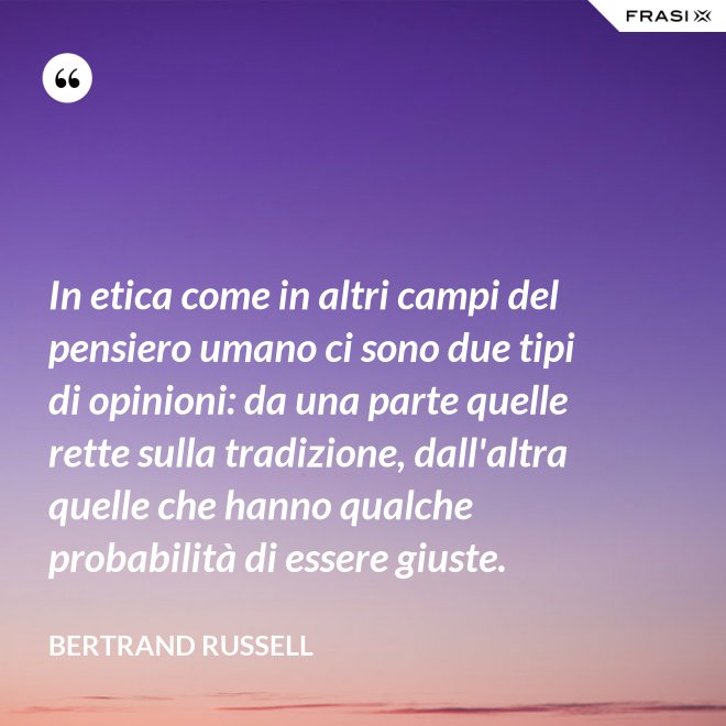 In etica come in altri campi del pensiero umano ci sono due tipi di opinioni: da una parte quelle rette sulla tradizione, dall'altra quelle che hanno qualche probabilità di essere giuste. - Bertrand Russell