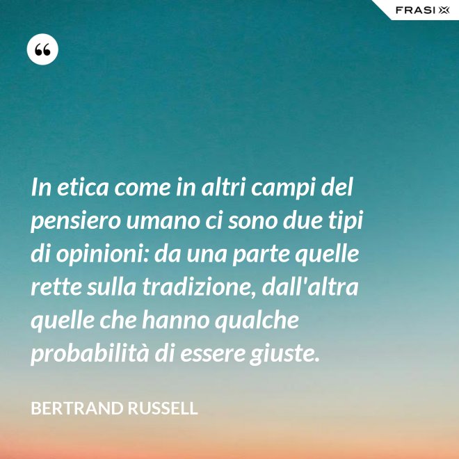 In etica come in altri campi del pensiero umano ci sono due tipi di opinioni: da una parte quelle rette sulla tradizione, dall'altra quelle che hanno qualche probabilità di essere giuste. - Bertrand Russell