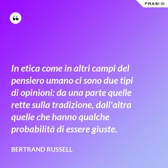 In etica come in altri campi del pensiero umano ci sono due tipi di opinioni: da una parte quelle rette sulla tradizione, dall'altra quelle che hanno qualche probabilità di essere giuste. - Bertrand Russell