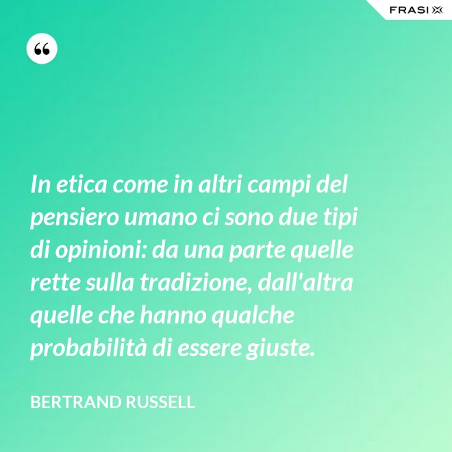 In etica come in altri campi del pensiero umano ci sono due tipi di opinioni: da una parte quelle rette sulla tradizione, dall'altra quelle che hanno qualche probabilità di essere giuste. - Bertrand Russell