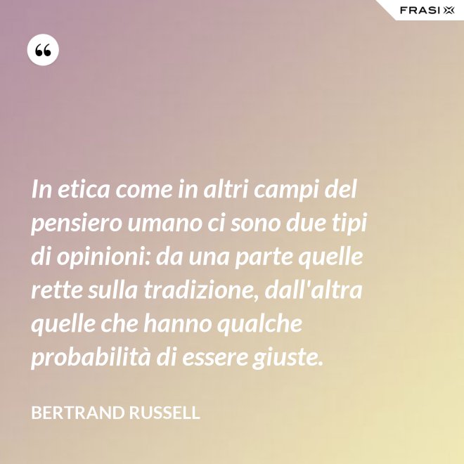 In etica come in altri campi del pensiero umano ci sono due tipi di opinioni: da una parte quelle rette sulla tradizione, dall'altra quelle che hanno qualche probabilità di essere giuste. - Bertrand Russell