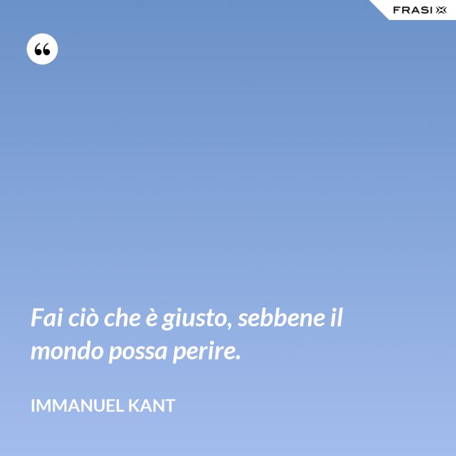 Fai ciò che è giusto, sebbene il mondo possa perire. - Immanuel Kant