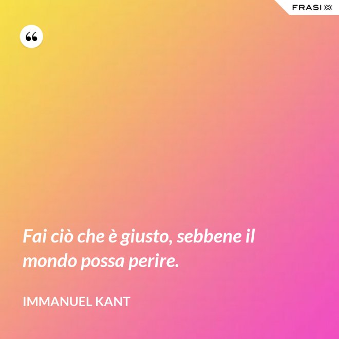 Fai ciò che è giusto, sebbene il mondo possa perire. - Immanuel Kant