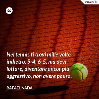 Nel tennis ti trovi mille volte indietro, 5-4, 6-5, ma devi lottare, diventare ancor più aggressivo, non avere paura. - Rafael Nadal