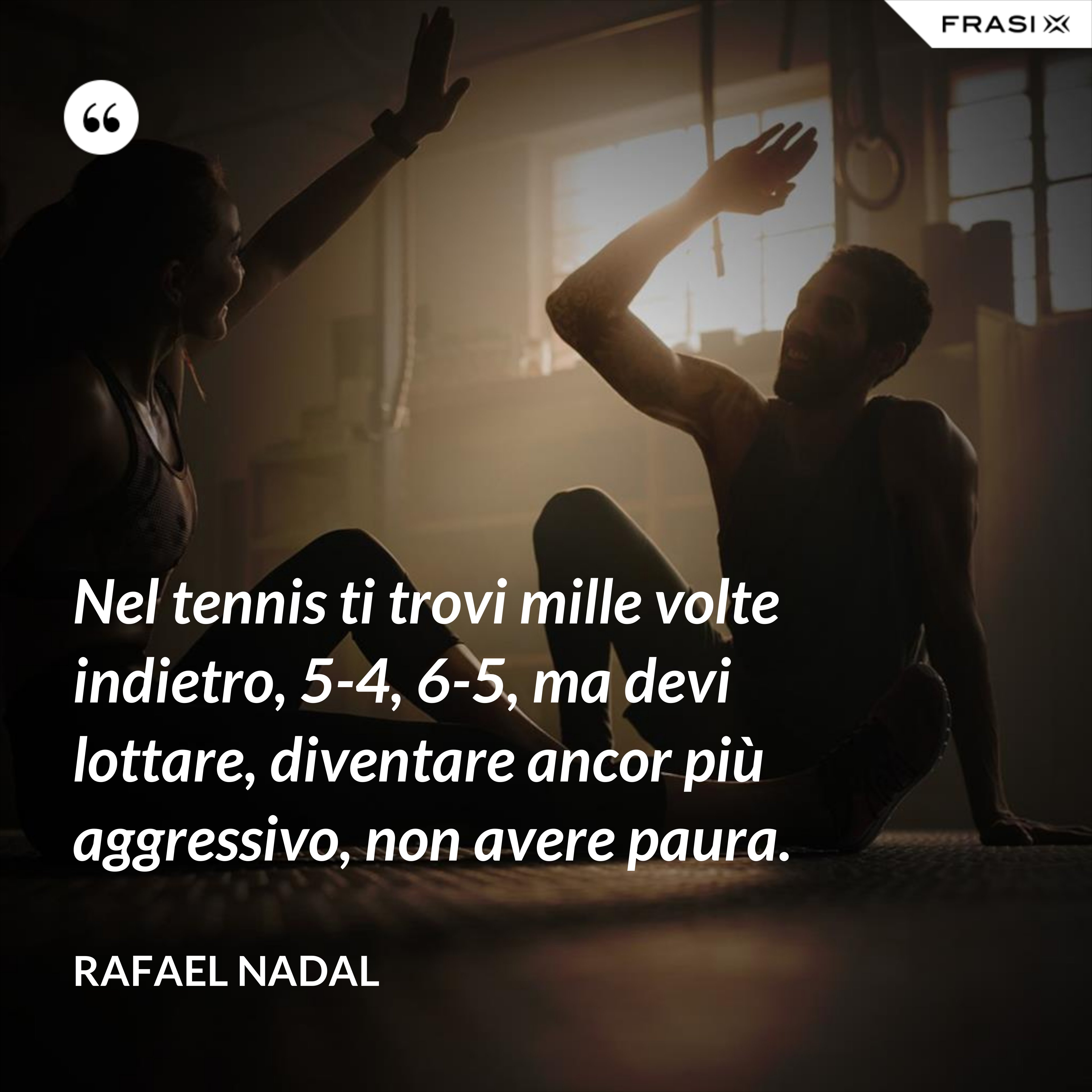 Nel tennis ti trovi mille volte indietro, 5-4, 6-5, ma devi lottare, diventare ancor più aggressivo, non avere paura. - Rafael Nadal