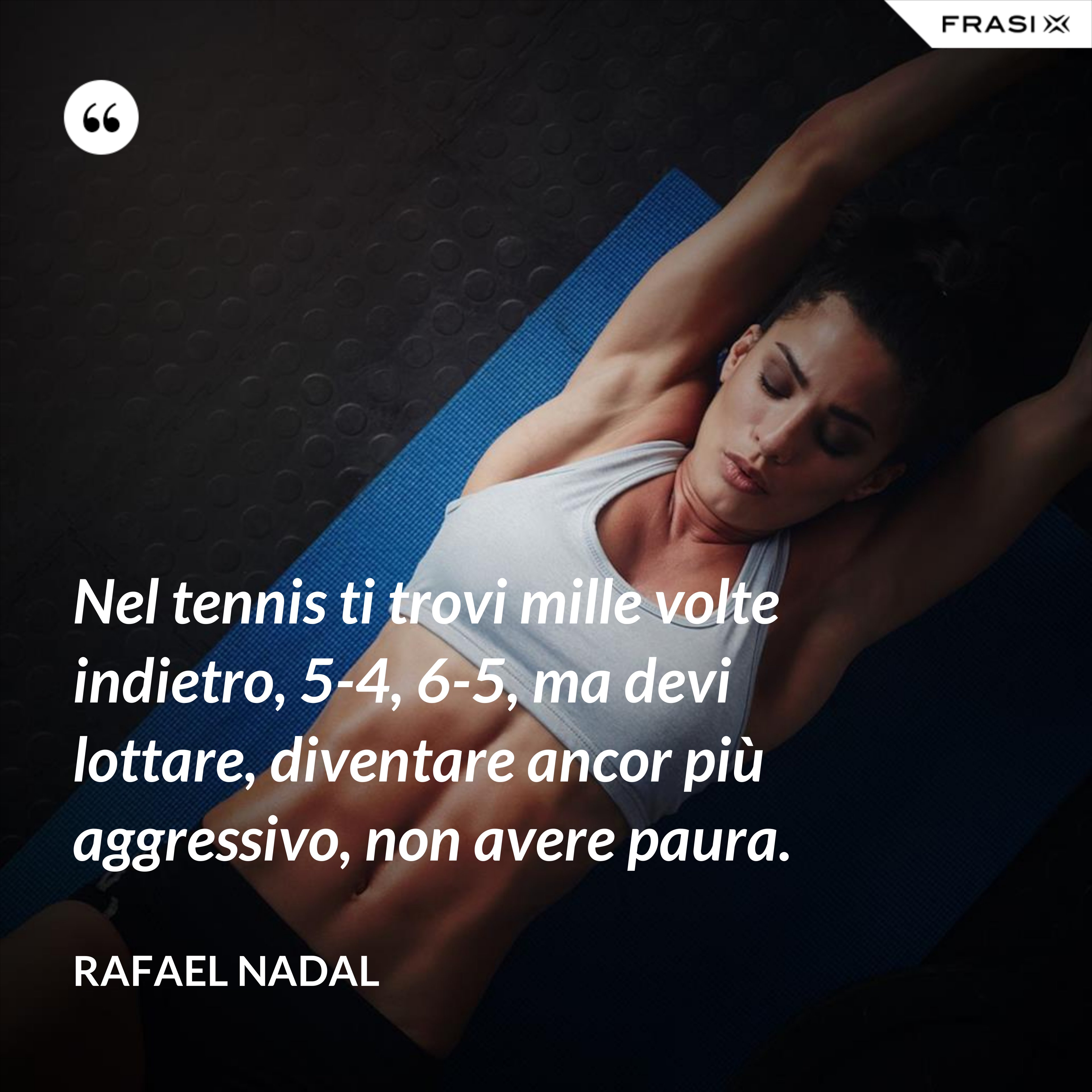 Nel tennis ti trovi mille volte indietro, 5-4, 6-5, ma devi lottare, diventare ancor più aggressivo, non avere paura. - Rafael Nadal