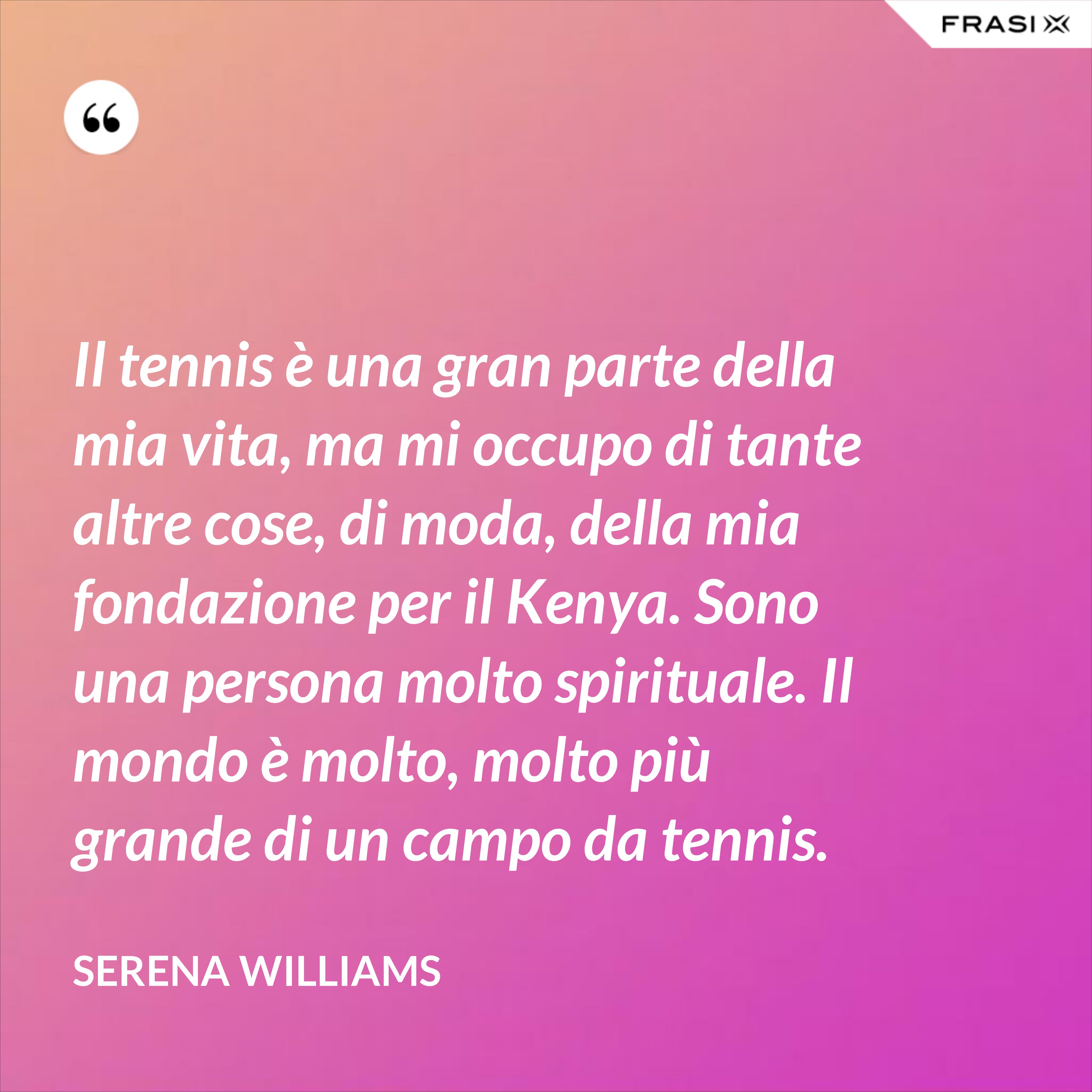 Il tennis è una gran parte della mia vita, ma mi occupo di tante altre cose, di moda, della mia fondazione per il Kenya. Sono una persona molto spirituale. Il mondo è molto, molto più grande di un campo da tennis. - Serena Williams