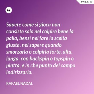 Sapere come si gioca non consiste solo nel colpire bene la palla, bensì nel fare la scelta giusta, nel sapere quando smorzarla o colpirla forte, alta, lunga, con backspin o topspin o piatta, e in che punto del campo indirizzarla. - Rafael Nadal