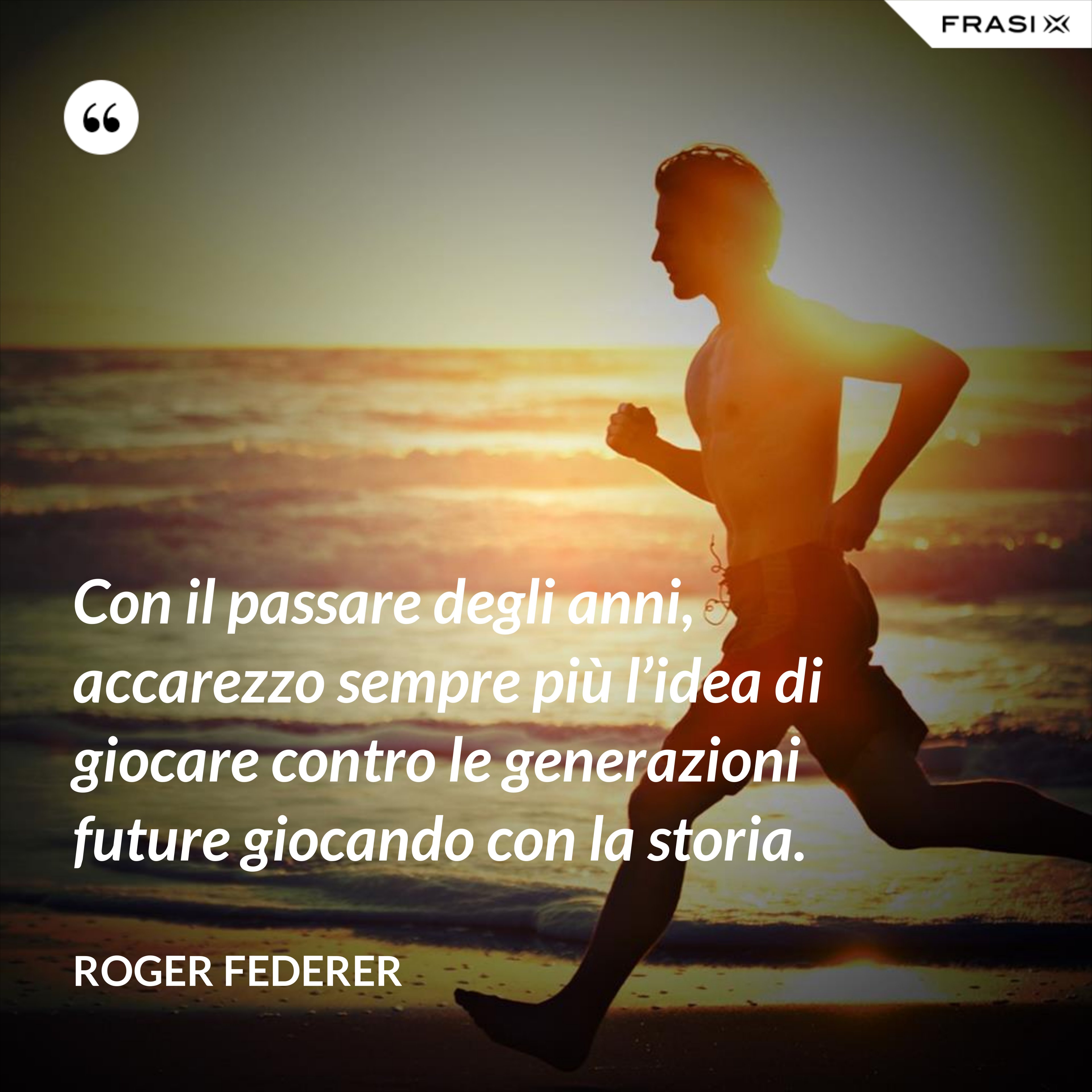 Con il passare degli anni, accarezzo sempre più l’idea di giocare contro le generazioni future giocando con la storia. - Roger Federer