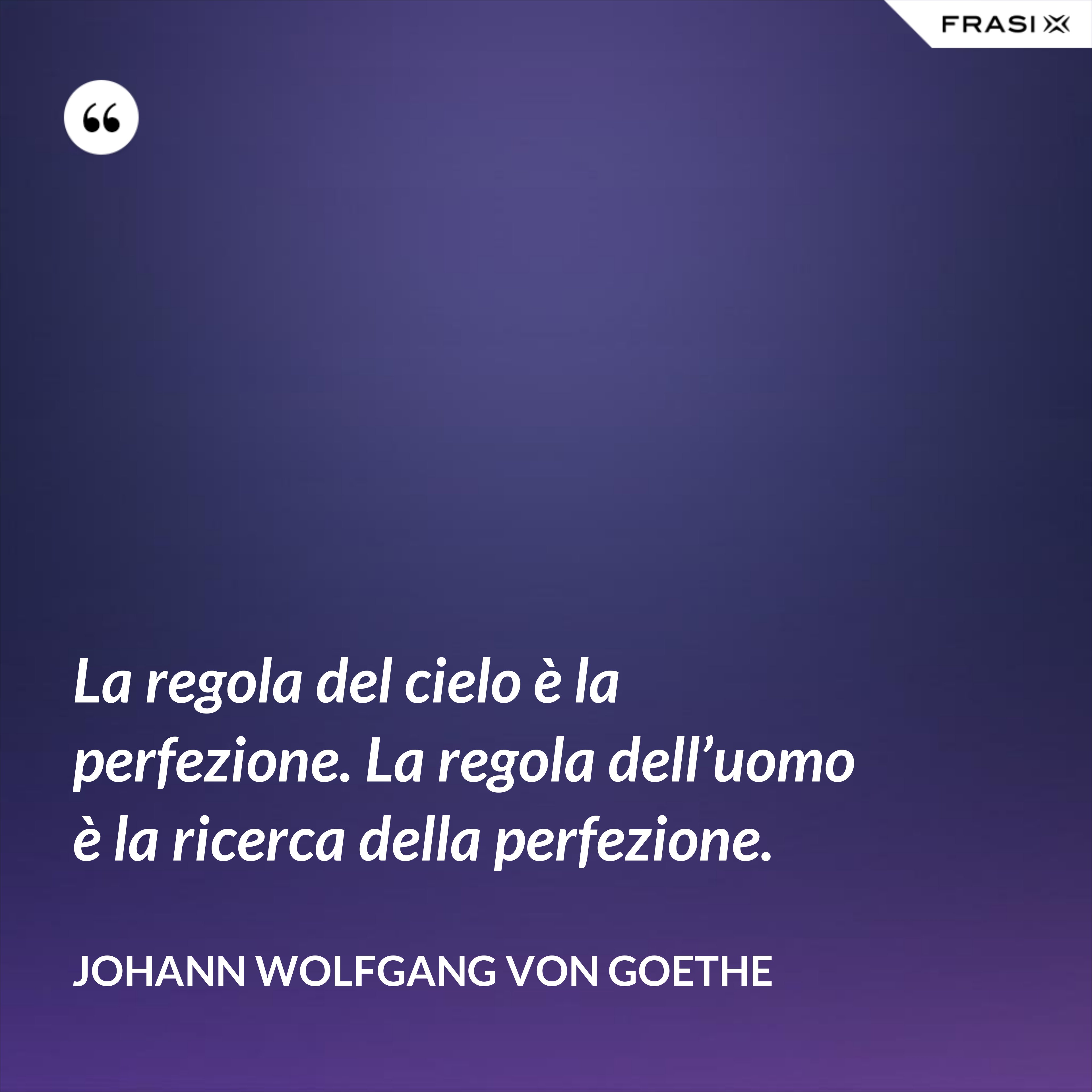 La regola del cielo è la perfezione. La regola dell’uomo è la ricerca della perfezione. - Johann Wolfgang von Goethe