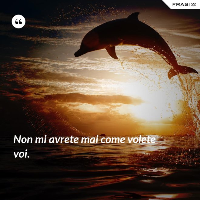 Non mi avrete mai come volete voi. - Anonimo