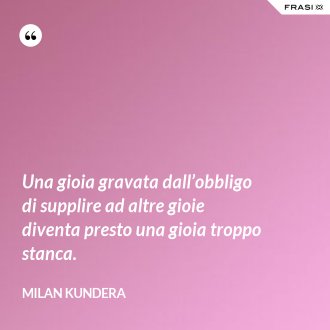 Una gioia gravata dall’obbligo di supplire ad altre gioie diventa presto una gioia troppo stanca. - Milan Kundera