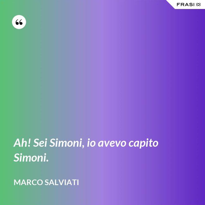 Ah! Sei Simoni, io avevo capito Simoni. - Marco Salviati