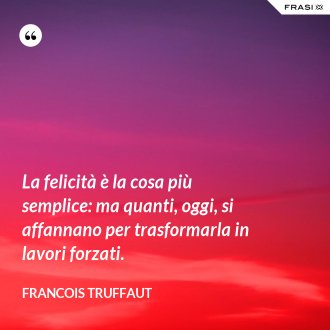 La felicità è la cosa più semplice: ma quanti, oggi, si affannano per trasformarla in lavori forzati. - Francois Truffaut