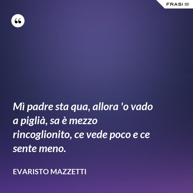 Mì padre sta qua, allora 'o vado a piglià, sa è mezzo rincoglionito, ce vede poco e ce sente meno. - Evaristo Mazzetti