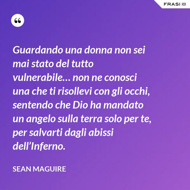 Guardando una donna non sei mai stato del tutto vulnerabile… non ne conosci una che ti risollevi con gli occhi, sentendo che Dio ha mandato un angelo sulla terra solo per te, per salvarti dagli abissi dell’Inferno. - Sean Maguire