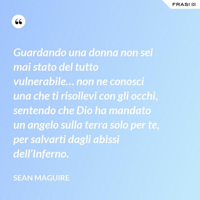 Guardando una donna non sei mai stato del tutto vulnerabile… non ne conosci una che ti risollevi con gli occhi, sentendo che Dio ha mandato un angelo sulla terra solo per te, per salvarti dagli abissi dell’Inferno. - Sean Maguire