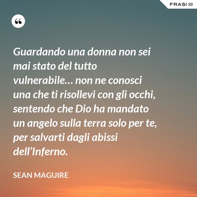 Guardando una donna non sei mai stato del tutto vulnerabile… non ne conosci una che ti risollevi con gli occhi, sentendo che Dio ha mandato un angelo sulla terra solo per te, per salvarti dagli abissi dell’Inferno. - Sean Maguire