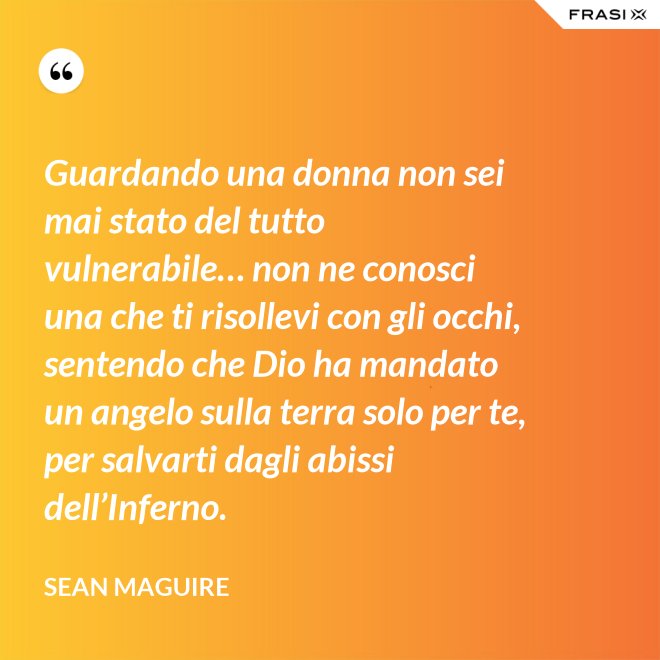 Guardando una donna non sei mai stato del tutto vulnerabile… non ne conosci una che ti risollevi con gli occhi, sentendo che Dio ha mandato un angelo sulla terra solo per te, per salvarti dagli abissi dell’Inferno. - Sean Maguire
