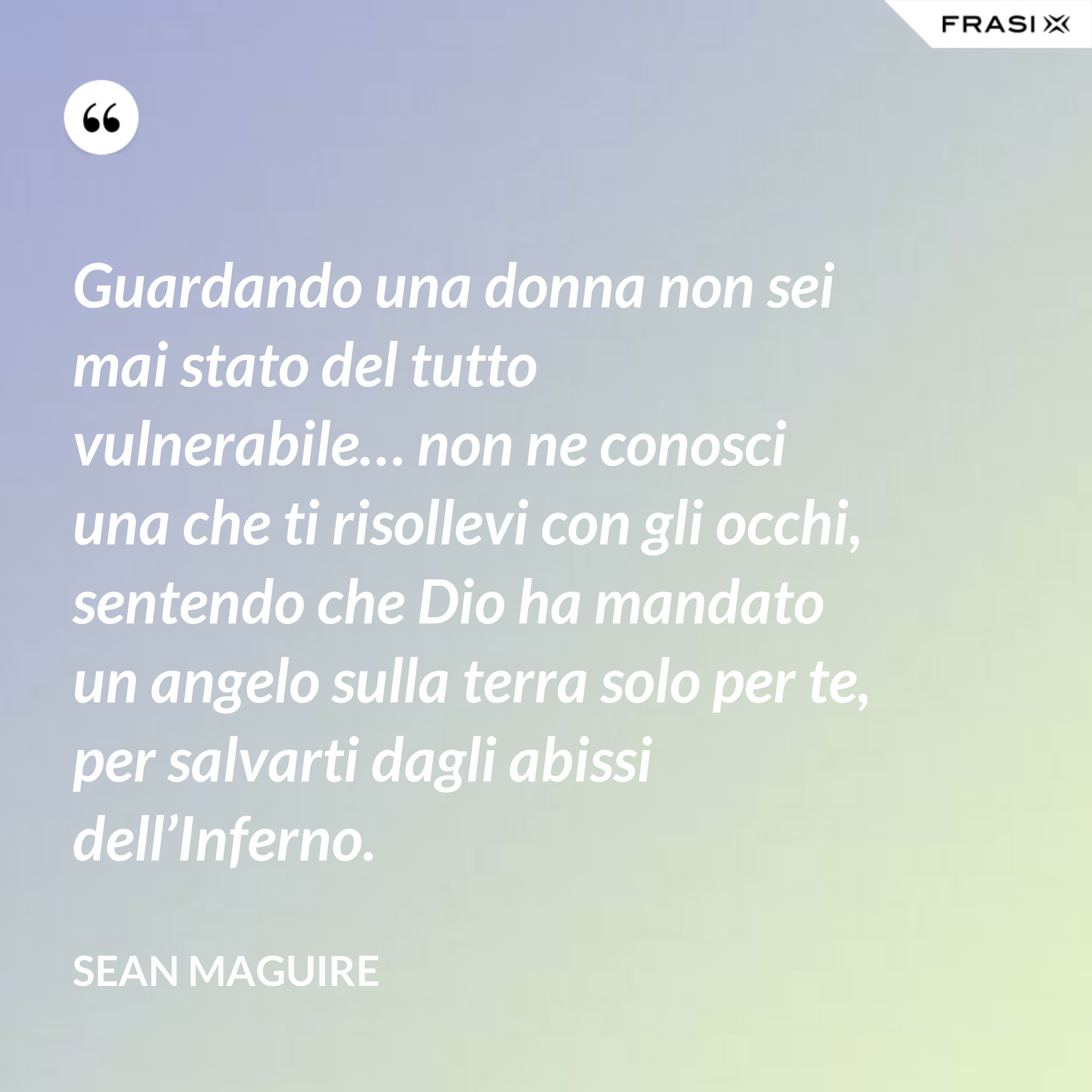 Guardando una donna non sei mai stato del tutto vulnerabile… non ne conosci una che ti risollevi con gli occhi, sentendo che Dio ha mandato un angelo sulla terra solo per te, per salvarti dagli abissi dell’Inferno. - Sean Maguire