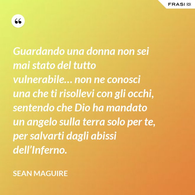 Guardando una donna non sei mai stato del tutto vulnerabile… non ne conosci una che ti risollevi con gli occhi, sentendo che Dio ha mandato un angelo sulla terra solo per te, per salvarti dagli abissi dell’Inferno. - Sean Maguire
