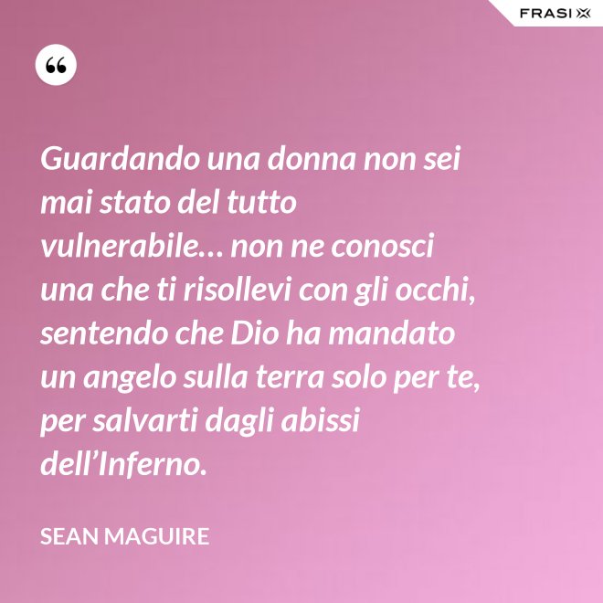 Guardando una donna non sei mai stato del tutto vulnerabile… non ne conosci una che ti risollevi con gli occhi, sentendo che Dio ha mandato un angelo sulla terra solo per te, per salvarti dagli abissi dell’Inferno. - Sean Maguire