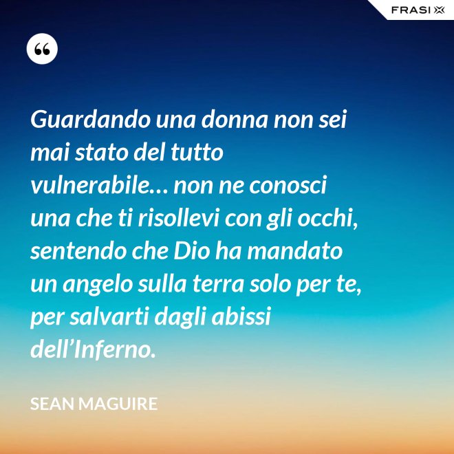 Guardando una donna non sei mai stato del tutto vulnerabile… non ne conosci una che ti risollevi con gli occhi, sentendo che Dio ha mandato un angelo sulla terra solo per te, per salvarti dagli abissi dell’Inferno. - Sean Maguire