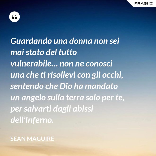 Guardando una donna non sei mai stato del tutto vulnerabile… non ne conosci una che ti risollevi con gli occhi, sentendo che Dio ha mandato un angelo sulla terra solo per te, per salvarti dagli abissi dell’Inferno. - Sean Maguire