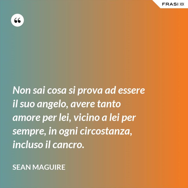 Non sai cosa si prova ad essere il suo angelo, avere tanto amore per lei, vicino a lei per sempre, in ogni circostanza, incluso il cancro. - Sean Maguire