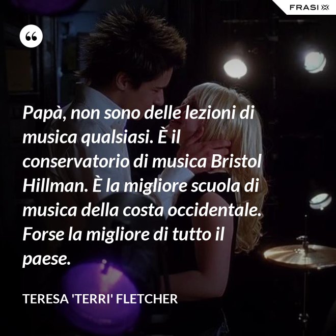Papà, non sono delle lezioni di musica qualsiasi. È il conservatorio di musica Bristol Hillman. È la migliore scuola di musica della costa occidentale. Forse la migliore di tutto il paese. - Teresa 'Terri' Fletcher