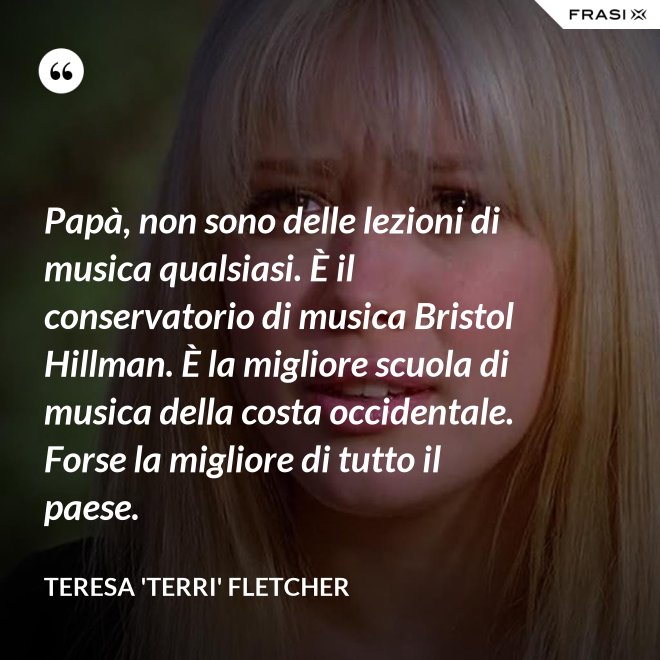 Papà, non sono delle lezioni di musica qualsiasi. È il conservatorio di musica Bristol Hillman. È la migliore scuola di musica della costa occidentale. Forse la migliore di tutto il paese. - Teresa 'Terri' Fletcher