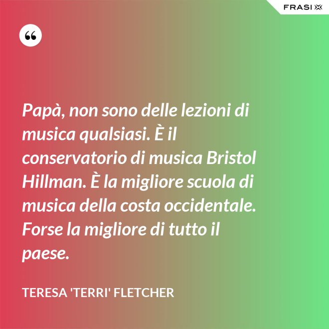 Papà, non sono delle lezioni di musica qualsiasi. È il conservatorio di musica Bristol Hillman. È la migliore scuola di musica della costa occidentale. Forse la migliore di tutto il paese. - Teresa 'Terri' Fletcher