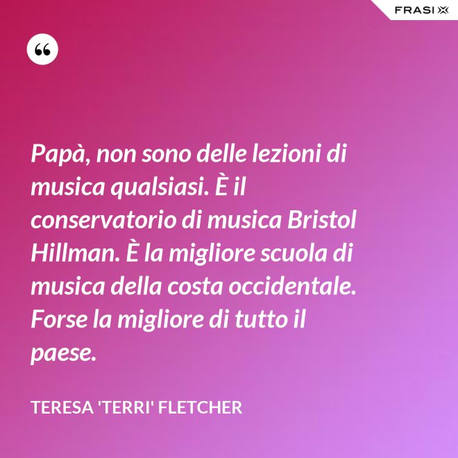 Papà, non sono delle lezioni di musica qualsiasi. È il conservatorio di musica Bristol Hillman. È la migliore scuola di musica della costa occidentale. Forse la migliore di tutto il paese. - Teresa 'Terri' Fletcher