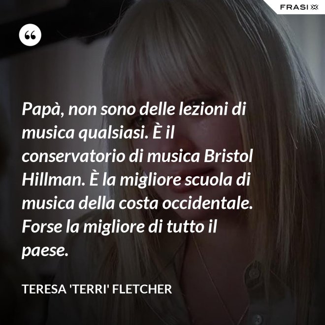 Papà, non sono delle lezioni di musica qualsiasi. È il conservatorio di musica Bristol Hillman. È la migliore scuola di musica della costa occidentale. Forse la migliore di tutto il paese. - Teresa 'Terri' Fletcher