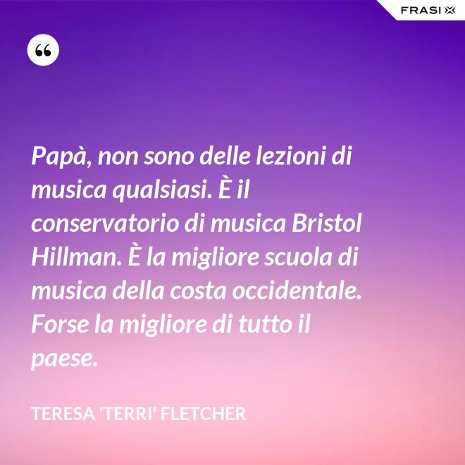 Papà, non sono delle lezioni di musica qualsiasi. È il conservatorio di musica Bristol Hillman. È la migliore scuola di musica della costa occidentale. Forse la migliore di tutto il paese. - Teresa 'Terri' Fletcher