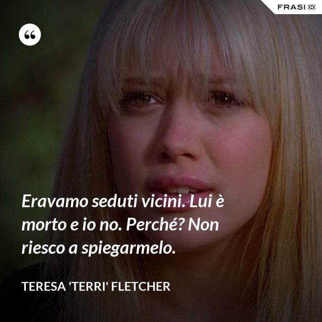Eravamo seduti vicini. Lui è morto e io no. Perché? Non riesco a spiegarmelo. - Teresa 'Terri' Fletcher