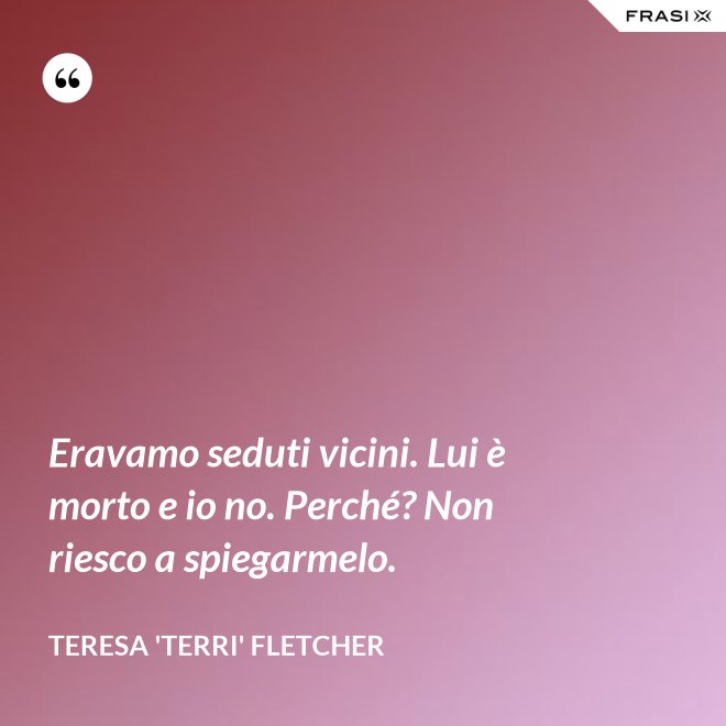 Eravamo seduti vicini. Lui è morto e io no. Perché? Non riesco a spiegarmelo. - Teresa 'Terri' Fletcher