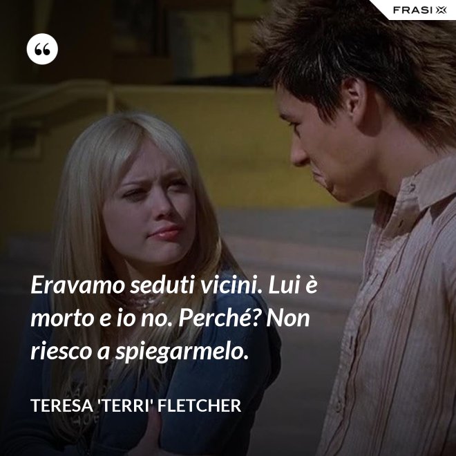 Eravamo seduti vicini. Lui è morto e io no. Perché? Non riesco a spiegarmelo. - Teresa 'Terri' Fletcher