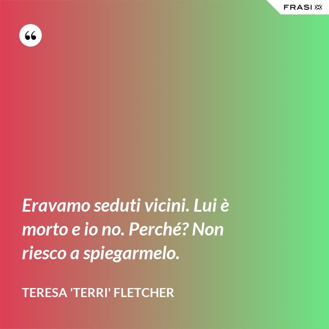 Eravamo seduti vicini. Lui è morto e io no. Perché? Non riesco a spiegarmelo. - Teresa 'Terri' Fletcher
