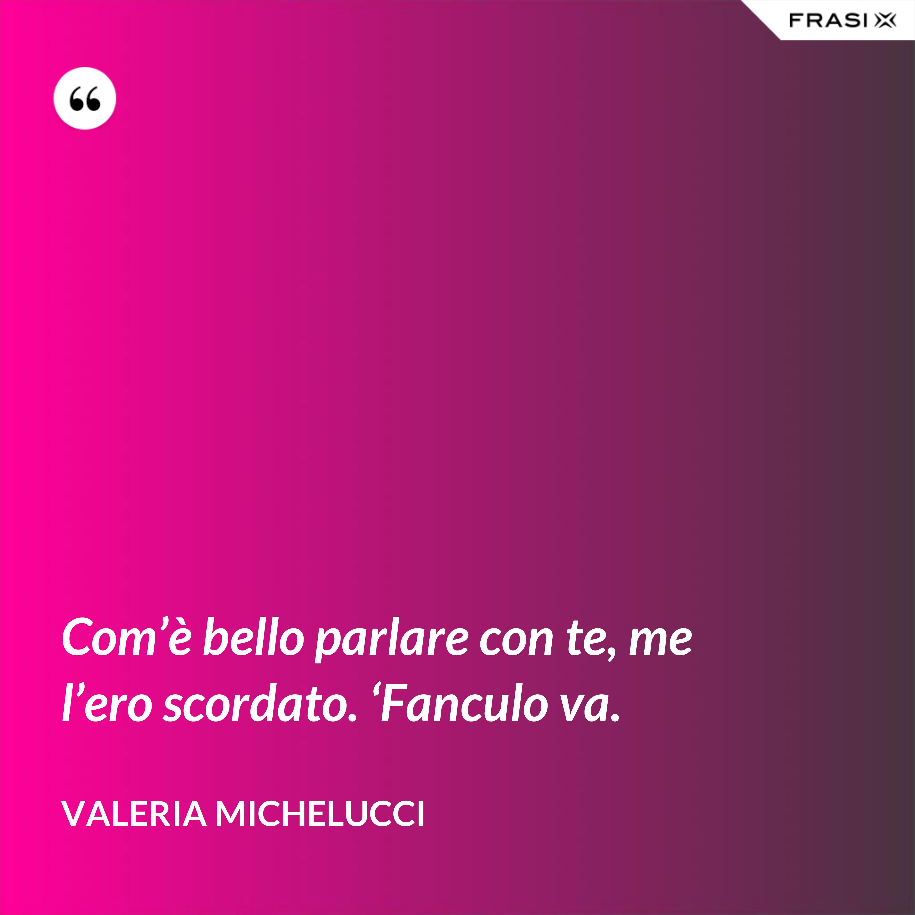 Com’è bello parlare con te, me l’ero scordato. ‘Fanculo va. - Valeria Michelucci