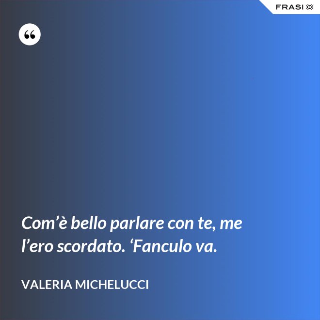 Com’è bello parlare con te, me l’ero scordato. ‘Fanculo va. - Valeria Michelucci