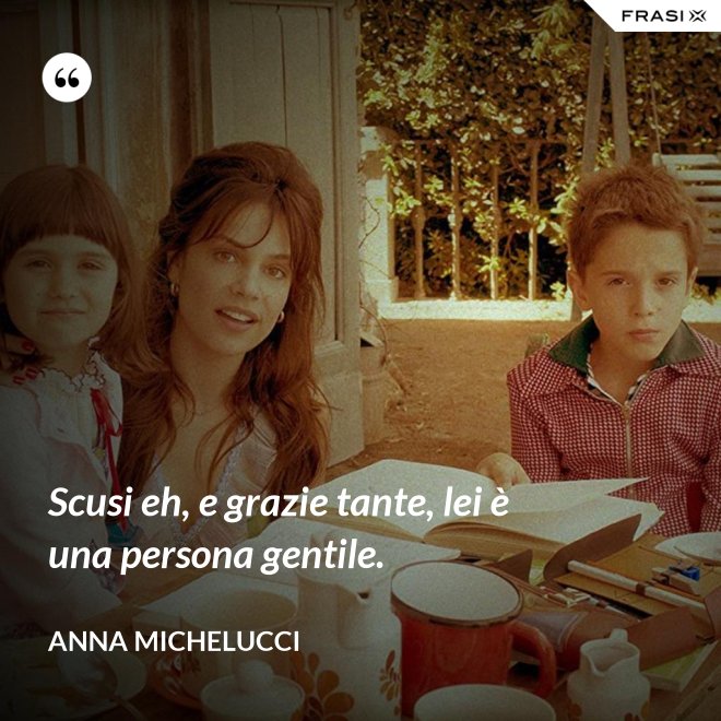 Scusi eh, e grazie tante, lei è una persona gentile. - Anna Michelucci