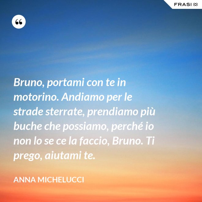 Bruno, portami con te in motorino. Andiamo per le strade sterrate, prendiamo più buche che possiamo, perché io non lo se ce la faccio, Bruno. Ti prego, aiutami te. - Anna Michelucci