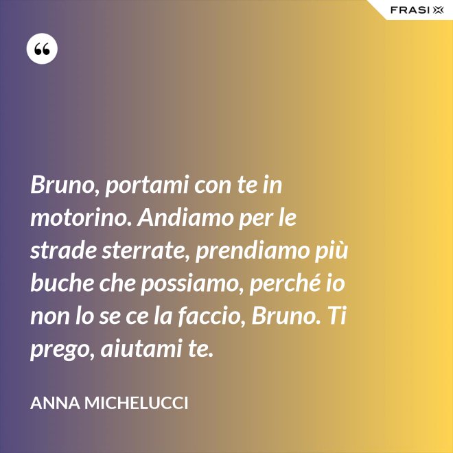 Bruno, portami con te in motorino. Andiamo per le strade sterrate, prendiamo più buche che possiamo, perché io non lo se ce la faccio, Bruno. Ti prego, aiutami te. - Anna Michelucci
