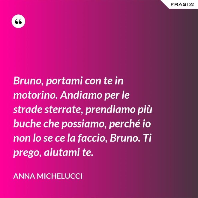 Bruno, portami con te in motorino. Andiamo per le strade sterrate, prendiamo più buche che possiamo, perché io non lo se ce la faccio, Bruno. Ti prego, aiutami te. - Anna Michelucci