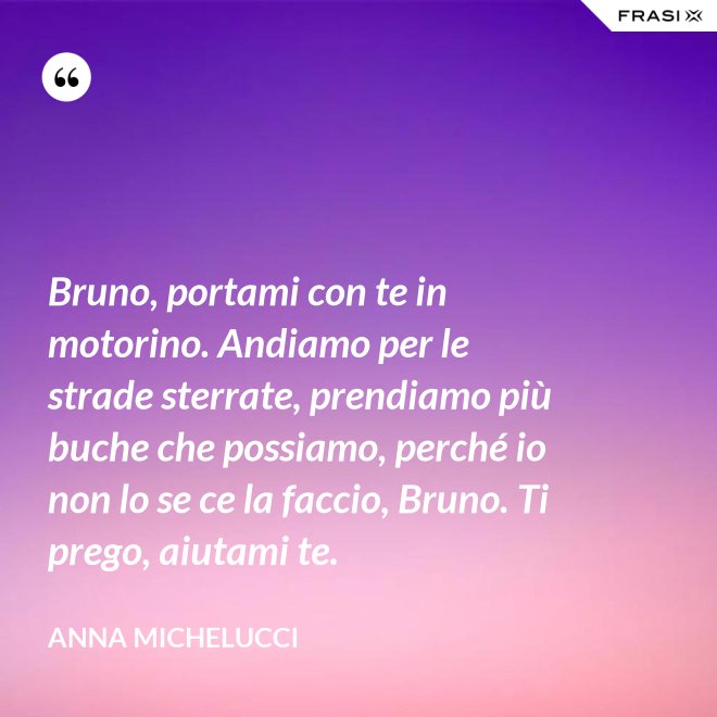 Bruno, portami con te in motorino. Andiamo per le strade sterrate, prendiamo più buche che possiamo, perché io non lo se ce la faccio, Bruno. Ti prego, aiutami te. - Anna Michelucci