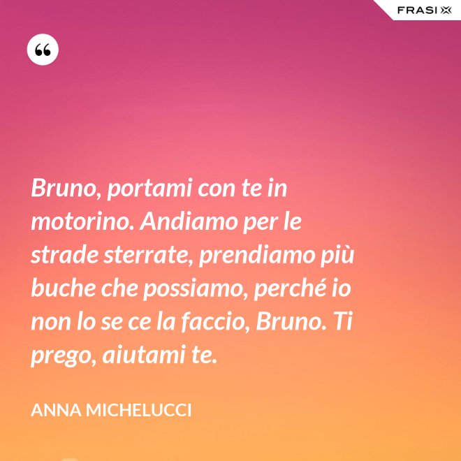 Bruno, portami con te in motorino. Andiamo per le strade sterrate, prendiamo più buche che possiamo, perché io non lo se ce la faccio, Bruno. Ti prego, aiutami te. - Anna Michelucci