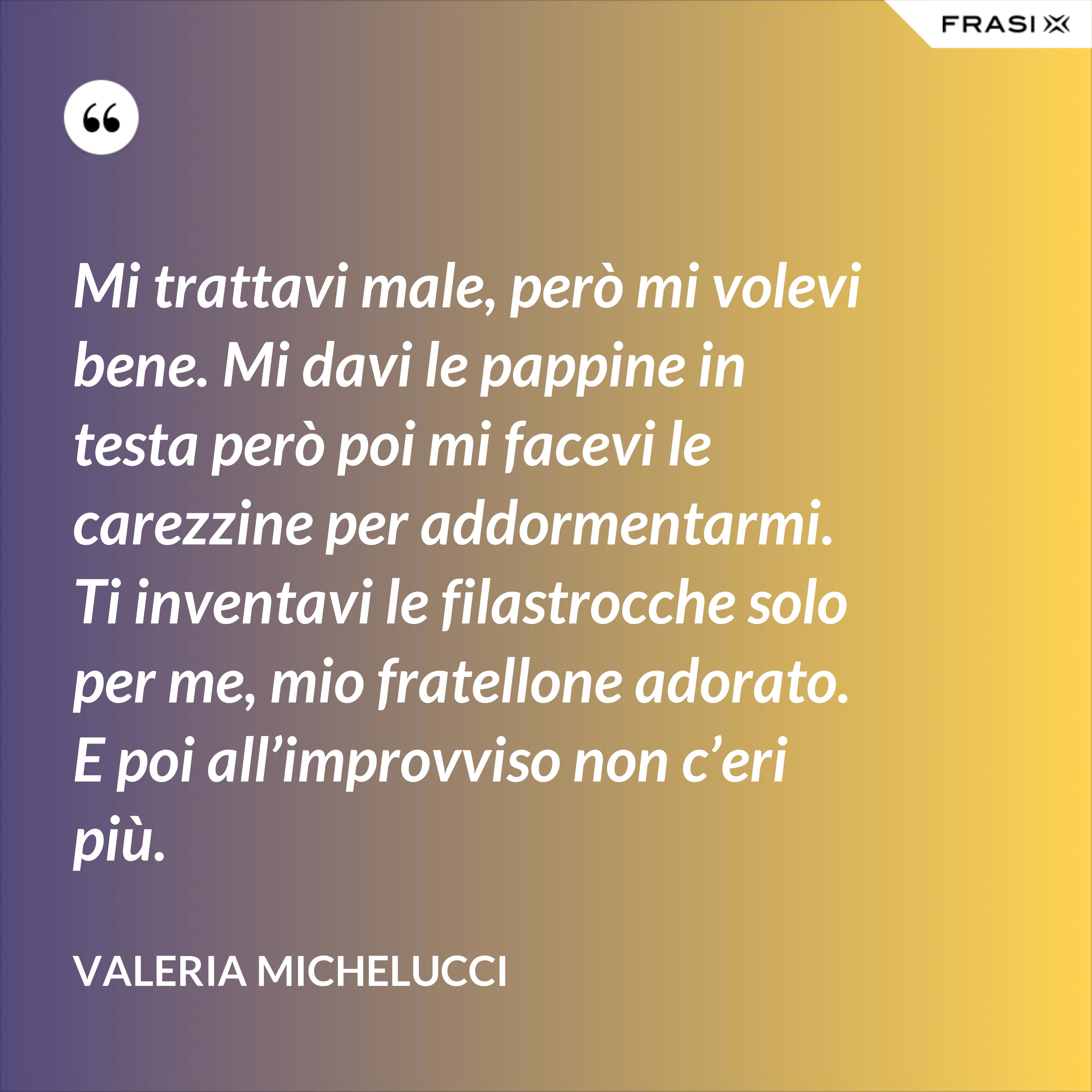 Mi trattavi male, però mi volevi bene. Mi davi le pappine in testa però poi mi facevi le carezzine per addormentarmi. Ti inventavi le filastrocche solo per me, mio fratellone adorato. E poi all’improvviso non c’eri più. - Valeria Michelucci