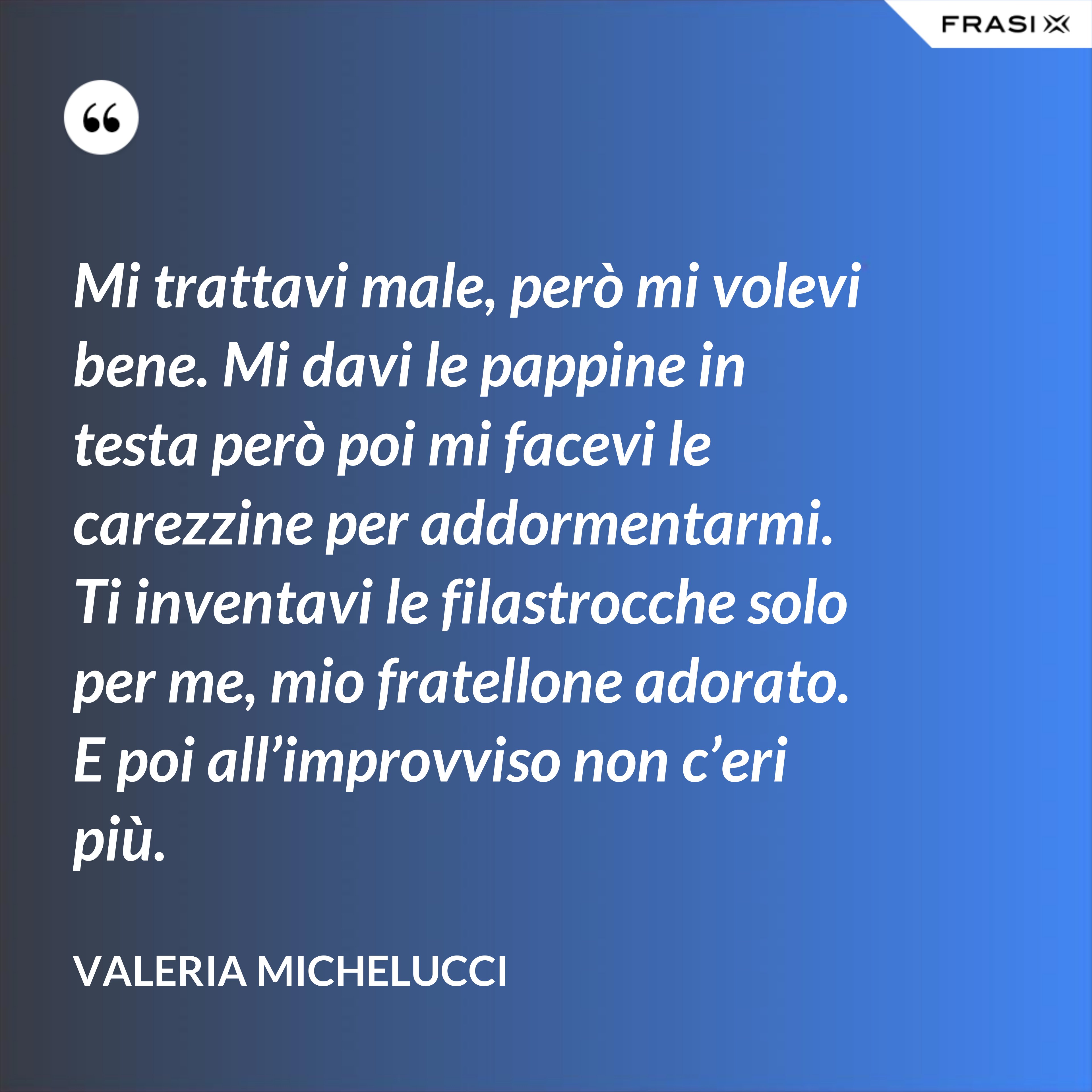 Mi trattavi male, però mi volevi bene. Mi davi le pappine in testa però poi mi facevi le carezzine per addormentarmi. Ti inventavi le filastrocche solo per me, mio fratellone adorato. E poi all’improvviso non c’eri più. - Valeria Michelucci